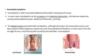 • Associated symptoms
➢ Constipation is often associated abdominal discomfort, bloating and nausea
➢ in some cases constipation can be so severe as to Intestinal obstruction . this become evident by
causing colicky abdominal pain ,abdominal distension ,vomiting.
➢ the blood in stool associated with constipation , although alarming is not necessarily serious, but
does require medical diagnosis ,blood may arise from piles(hemorrhoids) or a small crack in the skin
on edge of anus ( anal fissure),both caused by low diet fiber →constipation.
hemorrhoids
anal fissure
 