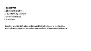 Laxatives
1.Stimulant laxative
2. Bulk forming laxative
3.Osmotic laxative
4.Lubricant
Laxatives promote defecation and are used in the treatment of constipation
and for bowel evacuation before investigational procedures such as endoscopy
 