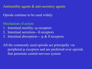 Antimotility agents & anti-secretory agents:
Opiods continue to be used widely
Mechanism of action:
1. Intestinal motility--µ receptors
2. Intestinal secretion-- δ receptors
3. Intestinal absorption--- µ & δ receptors
All the commonly used opioids act principally via
peripheral µ receptors and are preferred over opioids
that penetrate central nervous system
 