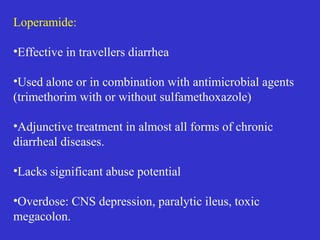 Loperamide:
•Effective in travellers diarrhea
•Used alone or in combination with antimicrobial agents
(trimethorim with or without sulfamethoxazole)
•Adjunctive treatment in almost all forms of chronic
diarrheal diseases.
•Lacks significant abuse potential
•Overdose: CNS depression, paralytic ileus, toxic
megacolon.
 