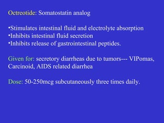 Octreotide: Somatostatin analog
•Stimulates intestinal fluid and electrolyte absorption
•Inhibits intestinal fluid secretion
•Inhibits release of gastrointestinal peptides.
Given for: secretory diarrheas due to tumors--- VIPomas,
Carcinoid, AIDS related diarrhea
Dose: 50-250mcg subcutaneously three times daily.
 