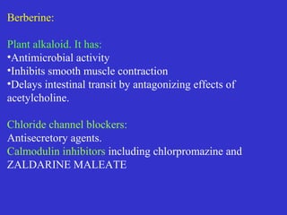 Berberine:
Plant alkaloid. It has:
•Antimicrobial activity
•Inhibits smooth muscle contraction
•Delays intestinal transit by antagonizing effects of
acetylcholine.
Chloride channel blockers:
Antisecretory agents.
Calmodulin inhibitors including chlorpromazine and
ZALDARINE MALEATE
 
