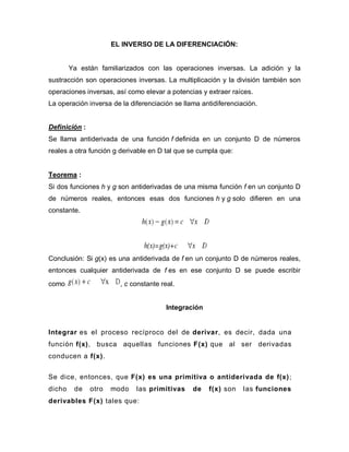 EL INVERSO DE LA DIFERENCIACIÓN:
Ya están familiarizados con las operaciones inversas. La adición y la
sustracción son operaciones inversas. La multiplicación y la división también son
operaciones inversas, así como elevar a potencias y extraer raíces.
La operación inversa de la diferenciación se llama antidiferenciación.
Definición :
Se llama antiderivada de una función f definida en un conjunto D de números
reales a otra función g derivable en D tal que se cumpla que:
Teorema :
Si dos funciones h y g son antiderivadas de una misma función f en un conjunto D
de números reales, entonces esas dos funciones h y g solo difieren en una
constante.
Conclusión: Si g(x) es una antiderivada de f en un conjunto D de números reales,
entonces cualquier antiderivada de f es en ese conjunto D se puede escribir
como , c constante real.
Integración
Integrar es el proceso recíproco del de derivar, es decir, dada una
función f(x), busca aquellas funciones F(x) que al ser derivadas
conducen a f(x).
Se dice, entonces, que F(x) es una primitiva o antiderivada de f(x);
dicho de otro modo las primitivas de f(x) son las funciones
derivables F(x) tales que:
 