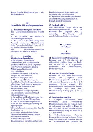 kommt derselbe Kündigungsschutz zu wie        Diskriminierungs-Aufträge (sofern als
BetriebsrätInnen.                             verantwortliche Stelle angerufen),
                                              i) Organisation von innerbetrieblichen und
                                              externen Fortbildungsmaßnahmen im
                                              Bereich Antidiskriminierung.
                   §8
Betriebliche Gleichstellungskommission        (3) Auskunftspflicht
                                              Alle betrieblichen Stellen haben der
(1) Zusammensetzung und Verfahren             Gleichstellungskommission      die    zur
Die Gleichstellungskommission besteht         Erfüllung ihrer Aufgaben (Abs. 2)
aus                                           notwendige        Unterstützung       und
a. den gewählten und nominierten              erforderlichen Auskünfte zu gewähren.
Gleichstellungsbeauftragten,
b. den von der Geschäftsleitung vom
Vorstand nominierten MitarbeiterInnen
(oder Vorstandsmitgliedern) (max. 50 %                      IV. Abschnitt
der Kommissionsmitglieder)                                   Verfahren
Die             Gleichstellungskommission
entscheidet mit einfacher Mehrheit.                              §9
                                                             Beschwerde
(2)              Aufgaben               der
Gleichstellungskommission                     (1) Beschwerde von Diskriminierten
a) Beratung und Unterstützung                 Personen gem. § 3 (1), die sich als
diskriminierter, sich als diskriminiert       diskriminiert erachten, haben das Recht,
erachtender Personen sowie ZeugInnen          sich an eine der in § 5 genannten
von Diskriminierung durch einzelne            (betroffenen    bzw.     verantwortlichen)
Mitglieder der Kommission                     Stellen zu wenden.
(Vertraulichkeit),
b) Information über die Verfahrens-,          (2) Beschwerde von ZeugInnen
Ausgleichs-, Sanktions- und                   Personen, die nicht selbst diskriminiert
Schadenersatzmöglichkeiten,                   wurden,        aber      ZeugInnen  einer
c) Monitoring und Evaluierung von             Diskriminierung geworden sind, können
betrieblichen Gleichstellungsmaßnahmen,       sich mit einer Beschwerde an die in § 5
Abgabe von Empfehlungen, beratendes           genannten        Stellen    wenden.  Um
Gremium für Management und                    Bevormundungen hintanzuhalten, können
Personalentwicklung                           sie     allerdings     nur    einen Anti-
d) Beratung bei Auftragsvergabe für           Diskriminierungs-Auftrag gem. § 12 (2)
wissenschaftliche Studien im Bereich          erteilen.
Antidiskriminierung,
e) Entwicklung und Implementierung von        (3) Anonyme Beschwerden
best practice in Sachen Gleichstellung        a.     Anonyme       Beschwerden       (von
f) Jährliche Berichterstattung über den       Unbekannt)        gegen      vermeintliche
Stand der Gleichstellung (Erreichung der      Diskriminierungen sind nur zulässig, wenn
equality targets                              sie sich gegen eine kollektive Praxis im
(Gleichstellungszielsetzungen)) im Betrieb,   Betrieb wenden. Sie sind diesfalls als Anti-
Strukturanalyse                               Diskriminierungs-Auftrag im Sinne des §
g) Arbeit an antidiskriminatorischer          12 (2) zu werten.
Organisationsentwicklung und anderen          b.     Verleumdungsschutz:        Anonyme
Präventionsmaßnahmen                          Beschwerden gegen eine bestimmte Person
h) Durchführung der Anti-                     (von Unbekannt gegen Bekannt) sind nur
Diskriminierungs-Verfahren und der Anti-      in Ausnahmefällen mit Beschluss der
 