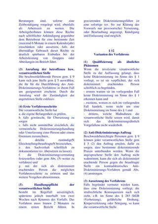 Beratungen       sind,    soferne   eine      gravierenden Diskriminierungsfällen ist
Zeitbestätigung vorgelegt wird, ebenfalls     eine sofortige (ev. bis zur Klärung des
als    Arbeitszeit     zu   werten.  Die      Vorwurfs nur provisorische) Versetzung,
ArbeitgeberInnen können diese Rechte          oder Beurlaubung angezeigt, Kündigung
nach schriftlicher Ankündigung gegenüber      und Entlassung sind möglich.
dem Betriebsrat für eine bestimmte Zeit
(maximal 6 Monate in einem Kalenderjahr)
einschänken oder aussetzen, falls der
übermäßige Gebrauch dieser Rechte zu                           § 12
deutlich spürbaren Einbußen bei der                  Varianten des Verfahrens
Arbeitsleistung    von    Gruppen   oder
Abteilungen im Betrieb führt.                 (1)     Qualifizierung     als    ähnliches
                                              Phänomen
(3) Anrufung der betroffenen bzw.             Wenn die involvierte verantwortliche
verantwortlichen Stelle                       Stelle zu der Auffassung gelangt, dass
Die beschwerdeführende Person gem. § 9        keine Diskriminierung im Sinne des § 1
kann sich jene Stelle gem § 5 auswählen,      vorliegt, so ist sie verpflichtet, der sich
die ihr für die Durchführung des Anti-        diskriminiert       erachtenden      Person
Diskriminierungs-Verfahrens in ihrem Fall     schriftlich zu begründen,
am geeignetsten erscheint. Durch die          - erstens warum sie im vorliegenden Fall
Anrufung wird die Zuständigkeit der           keine Diskriminierung im Sinne des § 1
angerufenen Stelle exklusiv.                  erkennen kann und
                                              - zweitens, worum es sich im vorliegenden
(4) Erste Verfahrensschritte                  Fall handelt, wenn nicht um eine
Die verantwortliche Stelle hat                Diskriminierung im Sinne des § 1 und
a. die eigene Befangenheit zu prüfen,         - drittens, welche Maßnahmen die
b. falls gewünscht, für Übersetzung zu        verantwortliche Stelle setzen wird, damit
sorgen                                        sich       das      diskriminierungsähnlich
c. falls nicht unmittelbar ersichtlich, die   Vorgefallene nicht wiederholt.
vermeintliche Diskriminierungshandlung
oder Unterlassung einer Person oder einem     (2) Anti-Diskriminierungs-Auftrag
Gremium zuzurechnen,                          Beschwerdeberechtigte Personen gem. § 9
d.           den/die           zuständigeN    können jeder verantwortlichen Stelle gem
GleichstellungsbeauftragteN beizuziehen,      § 5 (2) den Auftrag erteilen, dafür zu
e. den Sachverhalt schriftlich zu             sorgen, dass bestimmte diskriminierende
dokumentieren (ev. übersetzen zu lassen),     Praxen unterbunden werden. Wenn die
f.      die     Diskriminierungsvermutung     angesprochene Stelle den Auftrag nicht
festzustellen (oder gem Abs. (5) weiter zu    wahrnimmt, kann die sich als diskriminiert
verfahren) und                                erachtende Person gegen die beauftragte
g. mit der sich als diskriminiert             Stelle ein kontradiktorisches Anti-
erachtenden Person die möglichen              Diskriminierungs-Verfahren gemäß Abs.
Verfahrensschritte zu erörtern und das        (4) anstrengen.
weitere Vorgehen abzustimmen.
                                              (3) Aussetzung des Verfahrens
(5)        Handlungspflicht        der        Falls begründet vermutet werden kann,
verantwortlichen Stelle                       dass eine Diskriminierung vorliegt, die
besteht im Regelfall unverzüglich,            strafrechtliche Konsequenzen nach sich
spätestens jedoch innerhalb von zwei          zieht, z.B. im Sinne des § 283 StGB
Wochen nach Kenntnis des Vorfalls. Das        (Verhetzung),     gefährliche  Drohung,
Verfahren muss binnen 2 Monaten zu            Körperverletzung oder Nötigung, so kann
einem ersten     Bericht führen.    In        die verantwortliche Stelle
 