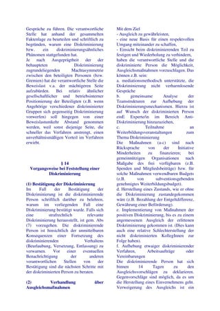 Gespräche zu führen. Die verantwortliche       Mit dem Ziel
Stelle hat anhand der gesammelten              - Ausgleich zu gewährleisten,
Faktenlage zu beurteilen und schriftlich zu    - eine neue Basis für einen respektvollen
begründen, warum eine Diskriminierung          Umgang miteinander zu schaffen,
bzw.     ein      diskriminierungsähnliches    - Einsicht beim diskriminierenden Teil zu
Phänomen stattgefunden hat.                    festigen und Wiederholung zu verhindern,
Je    nach     Ausgeprägtheit     der    der   haben die verantwortliche Stelle und die
behaupteten                 Diskriminierung    diskriminierte Person die Möglichkeit,
zugrundeliegenden          Machtasymmetrie     Ausgleichsmaßnahmen vorzuschlagen. Das
zwischen den beteiligten Personen (bzw.        können z.B. sein:
Gremien) hat die verantwortliche Stelle die    a. mediationsmethodisch unterstützte, die
Beweislast v.a. der mächtigeren Seite          Diskriminierung nicht verharmlosende
aufzubürden.     Bei     relativ   ähnlicher   Gespräche
gesellschaftlicher und betriebsinterner        b.      gemeinsame        Analyse         der
Positionierung der Beteiligten (z.B. wenn      Teamstrukturen zur Aufhebung der
Angehörige verschiedener diskriminierter       Diskriminierungsmechanismen. Hierzu ist
Gruppen sich gegenseitig Diskriminierung       auf Wunsch der diskriminierten Person
vorwerfen) soll hingegen von einer             einE Experte/in im Bereich Anti-
Beweislastumkehr Abstand genommen              Diskriminierung hinzuzuziehen,
werden, weil sonst diejenige Seite, die        c.              Teilnahme                  an
schneller das Verfahren anstrengt, einen       Weiterbildungsveranstaltungen           zum
unverhältnismäßigen Vorteil im Verfahren       Thema Diskriminierung
erwirbt.                                       Die Maßnahmen (a-c) sind nach
                                               Rücksprache       von     der      Initiative
                                               Minderheiten      zu    finanzieren;      bei
                                               gemeinnützigen      Organisationen      nach
                 § 14                          Maßgabe des frei verfügbaren (z.B.
  Vorgangsweise bei Feststellung einer         Spenden und Mitgliedsbeiträge) bzw. für
          Diskriminierung                      solche Maßnahmen verwendbaren Budgets
                                               (z.B.       von       subventionsgebenden
(1) Bestätigung der Diskriminierung            genehmigtes Weiterbildungsbudget).
Im      Fall     der     Bestätigung     der   d. Herstellung eines Zustands, wie er ohne
Diskriminierung ist die diskriminierende       die Diskriminierung zustandegekommen
Person schriftlich darüber zu belehren,        wäre (z.B. Bezahlung der Entgeltdifferenz,
warum im vorliegenden Fall eine                Gewährung einer Beförderung).
Diskriminierung bestätigt wurde. Falls sich    e. Implementierung von Maßnahmen der
eine         strafrechtlich        relevante   positiven Diskriminierung, bis es zu einem
Diskriminierung herausstellt, ist gem. Abs     angemessenen Ausgleich der erlittenen
(7) vorzugehen. Die diskriminierende           Diskriminierung gekommen ist. (Dies kann
Person ist hinsichtlich der unmittelbaren      auch eine relative Schlechterstellung der
Konsequenzen einer Fortsetzung des             nicht diskriminierten KollegInnen zur
diskriminierenden                 Verhaltens   Folge haben).
(Beurlaubung, Versetzung, Entlassung) zu       f. Aufhebung etwaiger diskriminierender
verwarnen.      Vor     einer    eventuellen   Verfahren,       Arbeitsaufträge        oder
Benachrichtigung          der       anderen    Vereinbarungen
verantwortlichen      Stellen    von     der   Die diskriminierende Person hat sich
Bestätigung sind die nächsten Schritte mit     binnen       14      Tagen      zu       den
der diskriminierten Person zu beraten.         Ausgleichsvorschlägen zu deklarieren.
                                               Gegenvorschläge sind möglich, da es um
(2)        Verhandlung                über     die Herstellung eines Einvernehmens geht.
Ausgleichsmaßnahmen                            Verweigerung des Ausgleichs ist ein
 