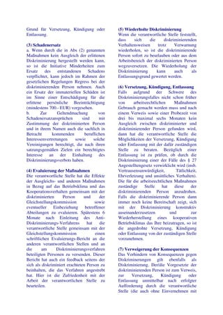 Grund für Versetzung, Kündigung oder           (5) Wiederholte Diskriminierung
Entlassung.                                    Wenn die verantwortliche Stelle feststellt,
                                               dass    sich     die      diskriminierenden
(3) Schadenersatz                              Verhaltensweisen      trotz     Verwarnung
a. Wenn durch die in Abs (2) genannten         wiederholen, so ist die diskriminierende
Maßnahmen kein Ausgleich der erlittenen        Person sofort zu beurlauben oder aus dem
Diskriminierung hergestellt werden kann,       Arbeitsbereich der diskriminierten Person
so ist die Initiative Minderheiten zum         wegzuversetzen. Die Wiederholung der
Ersatz    des    entstandenen     Schadens     Diskriminierung      kann       auch     als
verpflichtet, kann jedoch im Rahmen der        Entlassungsgrund gewertet werden.
gesetzlichen Regelungen Regress bei der
diskriminierenden Person nehmen. Auch          (6) Versetzung, Kündigung, Entlassung
ein Ersatz der immateriellen Schäden ist       Falls aufgrund der Schwere des
im Sinne einer Entschädigung für die           Diskriminierungsfalles nicht schon früher
erlittene persönliche Beeinträchtigung         von     arbeitsrechtlichen     Maßnahmen
(mindestens 700.- EUR) vorgesehen.             Gebrauch gemacht werden muss und nach
b.      Zur      Geltendmachung         von    einem Verweis sowie einer Probezeit von
Schadenersatzansprüchen       sind      mit    drei bis maximal sechs Monaten kein
Zustimmung der diskriminierten Person          Ausgleich zwischen diskriminierter und
und in ihrem Namen auch die sachlich in        diskriminierender Person gefunden wird,
Betracht       kommenden        beruflichen    dann hat die verantwortliche Stelle die
Interessenvertretungen    sowie      solche    Möglichkeiten der Versetzung, Kündigung
Vereinigungen berechtigt, die nach ihren       oder Entlassung mit der dafür zuständigen
satzungsgemäßen Zielen ein berechtigtes        Stelle zu beraten. Bezüglich einer
Interesse an der Einhaltung des                Entlassung ist zu prüfen, ob durch die
Diskriminierungsverbots haben.                 Diskriminierung einer der Fälle des § 27
                                               Angestelltengesetz verwirklicht wird (insb.
(4) Evaluierung der Maßnahmen                  Vertrausensunwürdigkeit,        Tätlichkeit,
Die verantwortliche Stelle hat die Effekte     Ehrverletzung und unsittliches Verhalten).
der Ausgleichs- und anderen Maßnahmen          Die für die arbeitsrechtlichen Maßnahmen
in Bezug auf das Betriebsklima und das         zuständige    Stelle    hat    diese    der
Kooperationsverhalten gemeinsam mit der        diskriminierenden Person anzudrohen.
diskriminierten     Person      und      der   Falls die diskriminierende Person dann
Gleichstellungskommission             sowie    immer noch keine Bereitschaft zeigt, sich
eventueller    Einbeziehung      betroffener   mit der Diskriminierung konstruktiv
Abteilungen zu evaluieren. Spätestens 6        auseinanderzusetzen          und        zur
Monate nach Einleitung des Anti-               Wiederherstellung eines kooperativen
Diskriminierungs-Verfahrens       hat    die   Betriebsklimas das Ihre beizutragen, so ist
verantwortliche Stelle gemeinsam mit der       die angedrohte Versetzung, Kündigung
Gleichstellungskommission              einen   oder Entlassung von der zuständigen Stelle
schriftlichen Evaluierungs-Bericht an die      vorzunehmen.
anderen verantwortlichen Stellen und an
die      am     Diskriminierungsverfahren      (7) Verweigerung der Konsequenzen
beteiligten Personen zu versenden. Dieser      Das Verhindern von Konsequenzen gegen
Bericht hat auch ein feedback seitens der      Diskriminerungen gilt ebenfalls als
sich als diskriminiert erachteten Person zu    Diskriminierung. Der/die Vorgesetzte der
beinhalten, die das Verfahren angestrebt       diskriminierenden Person ist zum Verweis,
hat. Hier ist die Zufriedenheit mit der        zur     Versetzung,   Kündigung     oder
Arbeit der verantwortlichen Stelle zu          Entlassung unmittelbar nach erfolgter
beurteilen.                                    Aufforderung durch die verantwortliche
                                               Stelle (die auch ohne Einvernehmen mit
 