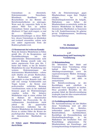 Unternehmen         zu        übermitteln.     Falls die Diskriminierungen gegen
Diskriminierenden            NutzerInnen,      MitarbeiterInnen wegen ihrer Tätigkeit
KlientInnen,       KundInnen           oder    erfolgen,             hat              die
BesucherInnen ist das Betreten der             Gleichstellungskommission die Aufgabe,
Betriebsräumlichkeiten zu untersagen.          Maßnahmen        zum       Schutz      der
Wenn auch die vorgesetzte Stelle in der        MitarbeiterInnen zu entwickeln, welche die
anderen NGO bzw. im anderen                    Initiative Minderheiten im Rahmen der
Unternehmen binnen angemessener Frist          ökonomischen Machbarkeit zu finanzieren
(Richtwert 14 Tage) nicht reagiert, so sind    hat (z.B. Sonderfinanzierung für geheime
die            Geschäfts-             bzw.     private Telephonnummern, Installierung
Kooperationsbeziehungen zu dieser NGO          einer Fangschaltung).
bzw. diesem Unternehmen zu überdenken
und eventuell einzustellen, soferne nicht
eine andere angemessene Form der
Reaktion gefunden wird.                                      VI. Abschnitt
                                                         Schlussbestimmungen
(3) Kostenersatz bei weiterem Kontakt
Wenn die Initiative Minderheiten in Fällen
gemäß Abs. (2) die Kooperations- und                         § 17
Geschäftbeziehungen          mit        den     Bekanntmachung und Umsetzung der
                                                         Vereinbarung
außenstehenden Diskriminierenden nicht
bis einer Klärung einstellt (oder eine
andere angemessene Form gem Abs. 2             (1) Bekanntmachung
                                               Die Information über Inhalt und
letzter Satz findet), so hat die Initiative
                                               Umsetzung dieser Vereinbarung erfolgt
Minderheiten bei einer Wiederholung oder
                                               laufend       über      Betriebs-      bzw.
weiteren       Diskriminierungen        den
                                               Abteilungsversammlungen        sowie    die
diskriminierten MitarbeiterInnen - soferne
                                               organisationseigenen Medien (homepage,
nicht ohnehin ein privater Rechtsschutz,
                                               Zeitung).           Ev.         dargestellte
ein      Rechtsschutz      aufgrund      der
                                               Diskriminierungsfälle sind dabei zu
Zugehörigkit zu einer Kammer (insb. AK)
                                               anonymisieren.
oder eine sonstige Verfahrenshilfe zum
                                               Die     Betriebsvereinbarung      ist   den
Tragen kommt - die Kosten einer
                                               Beschäftigten      auch    schriftlich    in
professionellen    rechtlichen    Beratung
                                               übersetzter Form zugänglich zu machen.
vorzufinanzieren, wenn sie bei staatlichen
                                               Diese gesonderte Broschüre, die den
Instanzen gegen die Diskriminierungen
                                               gesamten Inhalt der Betriebsvereinbarung
vorgehen      wollen.     Die     Initiative
                                               wiedergibt, kann bei allen verantwortlichen
Minderheiten trägt in einem solchen Fall
                                               Stellen angefordert werden.
im       Rahmen      der     ökonomischen
Machbarkeit das Prozessrisiko für die
vorfinanzierten    Anwaltskosten      (nicht   (2) Fortbildungsmaßnahmen
                                               Die Auseinandersetzung mit den Inhalten
jedoch       für      die      gegnerischen
                                               dieser Vereinbarung wird auf allen
Anwaltskosten). Außerdem hat die
                                               Hierarchieebenen       des      Betriebes,
Initiative Minderheiten der diskriminierten
                                               insbesondere jedoch für Vorgesetzte,
Person in solchen Fällen die Kosten der
                                               BetriebsrätInnen,        AusbildnerInnen,
psychologischen Betreuung im Rahmen
                                               Beschäftigte der Personalabteilung und
der ökonomischen Machbarkeit zu
                                               Gleichstellungsbeauftragte,    in      die
erstatten.
                                               Maßnahmen der beruflichen Fort- und
                                               Weiterbildung      aufgenommen.       Für
(4) Schutz gegen Diskriminierungen
                                               MitarbeiterInnen mit Einstellungs- und
durch Dritte
                                               Leistungsbeurteilungs-kompetenzen sollten
 