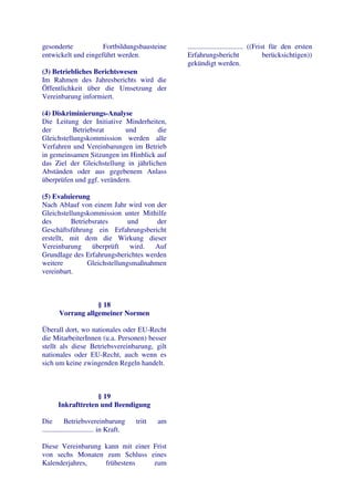 gesonderte           Fortbildungsbausteine             ............................... ((Frist für den ersten
entwickelt und eingeführt werden.                      Erfahrungsbericht                     berücksichtigen))
                                                       gekündigt werden.
(3) Betriebliches Berichtswesen
Im Rahmen des Jahresberichts wird die
Öffentlichkeit über die Umsetzung der
Vereinbarung informiert.

(4) Diskriminierungs-Analyse
Die Leitung der Initiative Minderheiten,
der        Betriebsrat      und       die
Gleichstellungskommission werden alle
Verfahren und Vereinbarungen im Betrieb
in gemeinsamen Sitzungen im Hinblick auf
das Ziel der Gleichstellung in jährlichen
Abständen oder aus gegebenem Anlass
überprüfen und ggf. verändern.

(5) Evaluierung
Nach Ablauf von einem Jahr wird von der
Gleichstellungskommission unter Mithilfe
des       Betriebsrates       und     der
Geschäftsführung ein Erfahrungsbericht
erstellt, mit dem die Wirkung dieser
Vereinbarung     überprüft     wird. Auf
Grundlage des Erfahrungsberichtes werden
weitere         Gleichstellungsmaßnahmen
vereinbart.



                   § 18
       Vorrang allgemeiner Normen

Überall dort, wo nationales oder EU-Recht
die MitarbeiterInnen (u.a. Personen) besser
stellt als diese Betriebsvereinbarung, gilt
nationales oder EU-Recht, auch wenn es
sich um keine zwingenden Regeln handelt.



                    § 19
       Inkrafttreten und Beendigung

Die         Betriebsvereinbarung          tritt   am
............................. in Kraft.

Diese Vereinbarung kann mit einer Frist
von sechs Monaten zum Schluss eines
Kalenderjahres,    frühestens     zum
 