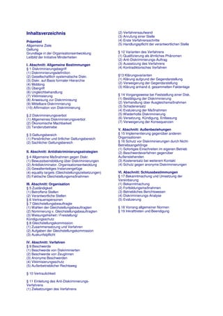 Inhaltsverzeichnis                                    (2) Verfahrensaufwand
                                                      (3) Anrufung einer Stelle
Präambel                                              (4) Erste Verfahrensschritte
Allgemeine Ziele                                      (5) Handlungspflicht der verantwortlichen Stelle
Geltung
Grundlage in der Organisationsentwicklung             § 12 Varianten des Verfahrens
Leitbild der Initiative Minderheiten                  (1) Qualifizierung als ähnliches Phänomen
                                                      (2) Anti-Diskriminierungs-Auftrag
I. Abschnitt: Allgemeine Bestimmungen                 (3) Aussetzung des Verfahrens
§ 1 Diskriminierungsbegriff                           (4) Kontradiktorisches Verfahren
(1) Diskriminierungsdefinition
(2) Gesellschaftlich systematische Diskr.             §13 Klärungsvarianten
(3) Diskr. auf Basis formaler Hierarchie              (1) Klärung aufgrund der Gegendarstellung
(4) Mobbing                                           (2) Verweigerung der Gegendarstellung
(5) Übergriff                                         (3) Klärung anhand d. gesammelten Faktenlage
(6) Ungleichbehandlung
(7) Viktimisierung                                    § 14 Vorgangsweise bei Feststellung einer Disk.
(8) Anweisung zur Diskriminieung                      (1) Bestätigung der Diskriminierung
(9) Mittelbare Diskriminierung                        (2) Verhandlung über Ausgleichsmaßnahmen
(10) Affirmation von Diskriminierung                  (3) Schadenersatz
                                                      (4) Evaluierung der Maßnahmen
§ 2 Diskriminierungsverbot                            (5) Wiederholte Diskriminierung
(1) Allgemeines Diskriminierungsverbot                (6) Versetzung, Kündigung, Entlassung
(2) Ökonomische Machbarkeit                           (7) Verweigerung der Konsequenzen
(3) Tendenzbetriebe
                                                      V. Abschnitt: Außenbeziehungen
§ 3 Geltungsbereich                                   § 15 Implementierung gegenüber anderen
(1) Persönlicher und örtlicher Geltungsbereich        Organisationen
(2) Sachlicher Geltungsbereich                        § 16 Schutz vor Diskriminierungen durch Nicht-
                                                      Betriebsangehörige
                                                      (1) Sofortiges Einschreiten im eigenen Betrieb
II. Abschnitt: Antidiskriminierungsstrategien         (2) Beschwerdeverfahren gegenüber
§ 4 Allgemeine Maßnahmen gegen Diskr.                 Außenstehenden
(1) Bewusstseinsbildung über Diskriminierungen        (3) Kostenersatz bei weiterem Kontakt
(2) Antidiskriminator. Organisationsentwicklung       (4) Schutz gegen anonyme Diskriminierungen
(3) Gewaltenteiliges Instanzengefüge
(4) equality targets (Gleichstellungszielsetzungen)   VI. Abschnitt: Schlussbestimmungen
(5) Faktische Gleichstellungsmaßnahmen                § 17 Bekanntmachung und Umsetzung der
                                                      Vereinbarung
III. Abschnitt: Organisation                          (1) Bekanntmachung
§ 5 Zuständigkeit                                     (2) Fortbildungsmaßnahmen
(1) Betroffene Stellen                                (3) Betriebliches Berichtswesen
(2) Verantwortliche Stellen                           (4) Diskriminierungs-Analyse
§ 6 Vertrauenspersonen                                (5) Evaluierung
§ 7 Gleichstellungsbeauftragte
(1) Wahlen der Gleichstellungsbeauftragten            § 18 Vorrang allgemeiner Normen
(2) Nominierung v. Gleichstellungsbeauftragten        § 19 Inkrafttreten und Beendigung
(3) Weisungsfreiheit / Freistellung/
Kündigungsschutz
§ 8 Gleichstellungskommission
(1) Zusammensetzung und Verfahren
(2) Aufgaben der Gleichstellungskommission
(3) Auskunfstpflicht

IV. Abschnitt: Verfahren
§ 9 Beschwerde
(1) Beschwerde von Diskriminierten
(2) Beschwerde von ZeugInnen
(3) Anonyme Beschwerden
(4) Viktimisierungsschutz
(5) Außerbetrieblicher Rechtsweg

§ 10 Vertraulichkeit

§ 11 Einleitung des Anti-Diskriminierungs-
Verfahrens
(1) Zielsetzungen des Verfahrens
 