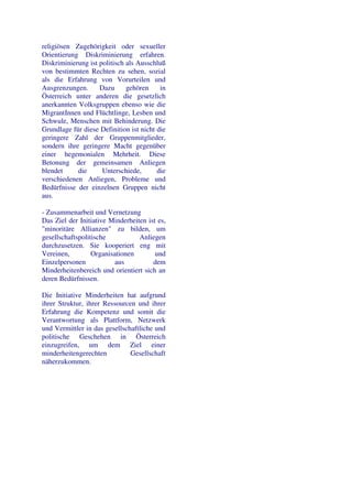 religiösen Zugehörigkeit oder sexueller
Orientierung Diskriminierung erfahren.
Diskriminierung ist politisch als Ausschluß
von bestimmten Rechten zu sehen, sozial
als die Erfahrung von Vorurteilen und
Ausgrenzungen.      Dazu      gehören     in
Österreich unter anderen die gesetzlich
anerkannten Volksgruppen ebenso wie die
MigrantInnen und Flüchtlinge, Lesben und
Schwule, Menschen mit Behinderung. Die
Grundlage für diese Definition ist nicht die
geringere Zahl der Gruppenmitglieder,
sondern ihre geringere Macht gegenüber
einer hegemonialen Mehrheit. Diese
Betonung der gemeinsamen Anliegen
blendet     die      Unterschiede,       die
verschiedenen Anliegen, Probleme und
Bedürfnisse der einzelnen Gruppen nicht
aus.

- Zusammenarbeit und Vernetzung
Das Ziel der Initiative Minderheiten ist es,
"minoritäre Allianzen" zu bilden, um
gesellschaftspolitische           Anliegen
durchzusetzen. Sie kooperiert eng mit
Vereinen,         Organisationen        und
Einzelpersonen            aus          dem
Minderheitenbereich und orientiert sich an
deren Bedürfnissen.

Die Initiative Minderheiten hat aufgrund
ihrer Struktur, ihrer Ressourcen und ihrer
Erfahrung die Kompetenz und somit die
Verantwortung als Plattform, Netzwerk
und Vermittler in das gesellschaftliche und
politische Geschehen in Österreich
einzugreifen, um dem Ziel einer
minderheitengerechten          Gesellschaft
näherzukommen.
 