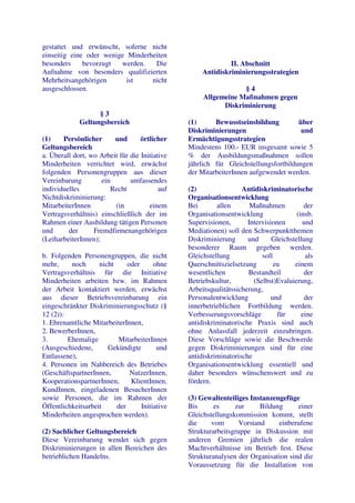 gestattet und erwünscht, soferne nicht
einseitig eine oder wenige Minderheiten
besonders     bevorzugt  werden.   Die                        II. Abschnitt
Aufnahme von besonders qualifizierten                Antidiskriminierungsstrategien
Mehrheitsangehörigen       ist    nicht
ausgeschlossen.                                                  §4
                                                     Allgemeine Maßnahmen gegen
                                                           Diskriminierung
                   §3
             Geltungsbereich                    (1)      Bewusstseinsbildung         über
                                                Diskriminierungen                     und
(1)    Persönlicher      und       örtlicher    Ermächtigungsstrategien
Geltungsbereich                                 Mindestens 100.- EUR insgesamt sowie 5
a. Überall dort, wo Arbeit für die Initiative   % der Ausbildungsmaßnahmen sollen
Minderheiten verrichtet wird, erwächst          jährlich für Gleichstellungsfortbildungen
folgenden Personengruppen aus dieser            der MitarbeiterInnen aufgewendet werden.
Vereinbarung         ein       umfassendes
individuelles           Recht             auf   (2)                Antidiskriminatorische
Nichtdiskriminierung:                           Organisationsentwicklung
MitarbeiterInnen         (in          einem     Bei       allen       Maßnahmen           der
Vertragsverhältnis) einschließlich der im       Organisationsentwicklung               (insb.
Rahmen einer Ausbildung tätigen Personen        Supervisionen,       Intervisionen       und
und      der      Fremdfirmenangehörigen        Mediationen) soll den Schwerpunktthemen
(LeiharbeiterInnen);                            Diskriminierung      und      Gleichstellung
                                                besonderer Raum gegeben werden.
b. Folgenden Personengruppen, die nicht         Gleichstellung            soll            als
mehr,     noch      nicht     oder      ohne    Querschnittszielsetzung        zu     einem
Vertragsverhältnis für die Initiative           wesentlichen         Bestandteil          der
Minderheiten arbeiten bzw. im Rahmen            Betriebskultur,        (Selbst)Evaluierung,
der Arbeit kontaktiert werden, erwächst         Arbeitsqualitätssicherung,
aus dieser Betriebsvereinbarung ein             Personalentwicklung           und         der
eingeschränkter Diskriminierungsschutz (§       innerbetrieblichen Fortbildung werden.
12 (2)):                                        Verbesserungsvorschläge         für      eine
1. Ehrenamtliche MitarbeiterInnen,              antidiskriminatorische Praxis sind auch
2. BewerberInnen,                               ohne Anlassfall jederzeit einzubringen.
3.       Ehemalige        MitarbeiterInnen      Diese Vorschläge sowie die Beschwerde
(Ausgeschiedene,       Gekündigte        und    gegen Diskriminierungen sind für eine
Entlassene),                                    antidiskriminatorische
4. Personen im Nahbereich des Betriebes         Organisationsentwicklung essentiell und
(GeschäftspartnerInnen,        NutzerInnen,     daher besonders wünschenswert und zu
KooperationspartnerInnen,      KlientInnen,     fördern.
KundInnen, eingeladenen BesucherInnen
sowie Personen, die im Rahmen der               (3) Gewaltenteiliges Instanzengefüge
Öffentlichkeitsarbeit     der      Initiative   Bis      es     zur      Bildung     einer
Minderheiten angesprochen werden).              Gleichstellungskommission kommt, stellt
                                                die     vom       Vorstand     einberufene
(2) Sachlicher Geltungsbereich                  Strukturarbeitsgruppe in Diskussion mit
Diese Vereinbarung wendet sich gegen            anderen Gremien jährlich die realen
Diskriminierungen in allen Bereichen des        Machtverhältnisse im Betrieb fest. Diese
betrieblichen Handelns.                         Strukturanalysen der Organisation sind die
                                                Voraussetzung für die Installation von
 