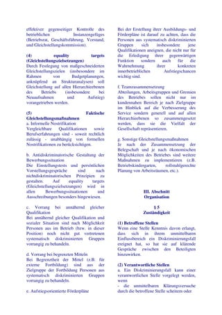 effektiver gegenseitiger Kontrolle des       Bei der Erstellung ihrer Ausbildungs- und
betrieblichen            Instanzengefüges    Förderpläne ist darauf zu achten, dass die
(Betriebsrat, Geschäftsführung, Vorstand,    Personen aus systematisch diskriminierten
und Gleichstellungskommission).              Gruppen       sich    insbesondere    jene
                                             Qualifikationen aneignen, die nicht nur für
(4)            equality            targets   die Erledigung ihrer gegenwärtigen
(Gleichstellungszielsetzungen)               Funktion      sondern    auch    für    die
Durch Festlegung von maßgeschneiderten       Wahrnehmung           ihrer      konkreten
Gleichstellungszielen (insbesondere im       innerbetrieblichen        Aufstiegschancen
Rahmen        von        Budgetplanungen,    wichtig sind.
anknüpfend an Strukturanalysen) soll
Gleichstellung auf allen Hierarchieebenen    f. Teamzusammensetzung
des     Betriebs     (insbesondere     bei   Abteilungen, Arbeitsgruppen und Gremien
Neuaufnahmen          und        Aufstieg)   des Betriebes sollen nicht nur im
vorangetrieben werden.                       kundennahen Bereich je nach Zielgruppe
                                             im Hinblick auf die Verbesserung des
(5)                              Faktische   Service sondern generell und auf allen
Gleichstellungsmaßnahmen                     Hierarchieebenen so zusammengesetzt
a. Informelle Nostrifikation                 werden, dass sie die Vielfalt der
Vergleichbare     Qualifikationen    sowie   Gesellschaft repräsentieren.
Berufserfahrungen sind - soweit rechtlich
zulässig - unabhängig von formellen          g. Sonstige Gleichstellungsmaßnahmen
Nostrifikationen zu berücksichtigen.         Je nach der Zusammensetzung der
                                             Belegschaft und je nach ökonomischen
b. Antidiskriminatorische Gestaltung der     Möglichkeiten des Betriebes sind weitere
Bewerbungssituation                          Maßnahmen zu implementieren (z.B.
Die Einstellungstests und persönlichen       Betriebskindergarten,     rollstuhlgerechte
Vorstellungsgespräche       sind    nach     Planung von Arbeitsräumen, etc.).
nichtdiskriminatorischen Prinzipien zu
gestalten.    Auf       equality  targets
(Gleichstellungszielsetzungen) wird in
allen      Bewerbungssituationen     und                   III. Abschnitt
Ausschreibungen besonders hingewiesen.                     Organisation

c. Vorrang bei annähernd gleicher                               §5
Qualifikation                                              Zuständigkeit
Bei annähernd gleicher Qualifikation und
sozialer Situation sind nach Möglichkeit     (1) Betroffene Stellen
Personen aus im Betrieb (bzw. in dieser      Wenn eine Stelle Kenntnis davon erlangt,
Position) noch nicht gut vertretenen         dass sich in ihrem unmittelbaren
systematisch diskriminierten Gruppen         Einflussbereich ein Diskriminierungsfall
vorrangig zu behandeln.                      ereignet hat, so hat sie auf klärende
                                             Gespräche zwischen den Beteiligten
d. Vorrang bei begrenzten Mitteln            hinzuwirken.
Bei Begrenztheit der Mittel (z.B. für
externe Fortbildung) sind aus der            (2) Verantwortliche Stellen
Zielgruppe der Fortbildung Personen aus      a. Ein Diskriminierungsfall kann einer
systematisch diskriminierten Gruppen         verantwortlichen Stelle vorgelegt werden,
vorrangig zu behandeln.                      wenn
                                             - die unmittelbaren Klärungsversuche
e. Aufstiegsorientierte Förderpläne          durch die betroffene Stelle scheitern oder
 