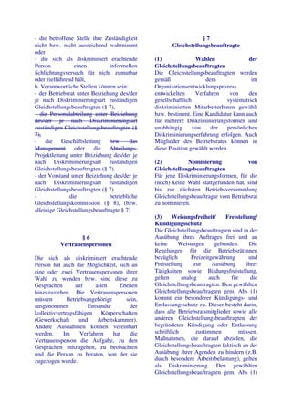 - die betroffene Stelle ihre Zuständigkeit                        §7
nicht bzw. nicht ausreichend wahrnimmt                Gleichstellungsbeauftragte
oder
- die sich als diskriminiert erachtende        (1)               Wahlen               der
Person           einen          informellen    Gleichstellungsbeauftragten
Schlichtungsversuch für nicht zumutbar         Die Gleichstellungsbeauftragten werden
oder zielführend hält,                         gemäß                 dem               im
b. Verantwortliche Stellen können sein:        Organisationsentwicklungsprozess
- der Betriebsrat unter Beiziehung des/der     entwickelten      Verfahren    von     den
je nach Diskriminierungsart zuständigen        gesellschaftlich              systematisch
Gleichstellungsbeauftragten (§ 7),             diskriminierten MitarbeiterInnen gewählt
- die Personalabteilung unter Beiziehung       bzw. bestimmt. Eine Kandidatur kann auch
des/der je nach Diskriminierungsart            für mehrere Diskriminierungsformen und
zuständigen Gleichstellungsbeauftragten (§     unabhängig       von    der  persönlichen
7),                                            Diskriminierungserfahrung erfolgen. Auch
- die Geschäftsleitung bzw. das                Mitglieder des Betriebsrates können in
Management oder die Abteilungs-                diese Position gewählt werden.
Projektleitung unter Beiziehung des/der je
nach Diskriminierungsart zuständigen           (2)           Nominierung             von
Gleichstellungsbeauftragten (§ 7).             Gleichstellungsbeauftragten
- der Vorstand unter Beiziehung des/der je     Für jene Diskriminierungsformen, für die
nach Diskriminierungsart zuständigen           (noch) keine Wahl stattgefunden hat, sind
Gleichstellungsbeauftragten (§ 7).             bis zur nächsten Betriebsversammlung
-              die              betriebliche   Gleichstellungsbeauftragte vom Betriebsrat
Gleichstellungskommission (§ 8), (bzw.         zu nominieren.
alleinige Gleichstellungsbeauftragte § 7)
                                               (3)     Weisungsfreiheit/     Freistellung/
                                               Kündigungsschutz
                                               Die Gleichstellungsbeauftragten sind in der
                  §6                           Ausübung ihres Auftrages frei und an
          Vertrauenspersonen                   keine      Weisungen      gebunden.     Die
                                               Regelungen für die BetriebsrätInnen
Die sich als diskriminiert erachtende          bezüglich       Freizeitgewährung       und
Person hat auch die Möglichkeit, sich an       Freistellung     zur     Ausübung      ihrer
eine oder zwei Vertrauenspersonen ihrer        Tätigkeiten sowie Bildungsfreistellung,
Wahl zu wenden bzw. sind diese zu              gelten      analog      auch    für      die
Gesprächen       auf      allen     Ebenen     Gleichstellungsbeantragten. Den gewählten
hinzuzuziehen. Die Vertrauenspersonen          Gleichstellungsbeauftragten gem. Abs (1)
müssen        Betriebsangehörige      sein,    kommt ein besonderer Kündigungs- und
ausgenommen            Entsandte       der     Entlassungsschutz zu. Dieser besteht darin,
kollektivvertragsfähigen Körperschaften        dass alle Betriebsratsmitglieder sowie alle
(Gewerkschaft      und     Arbeitskammer).     anderen Gleichstellungsbeauftragten der
Andere Ausnahmen können vereinbart             begründeten Kündigung oder Entlassung
werden.     Im      Verfahren    hat    die    schriftlich       zustimmen        müssen.
Vertrauensperson die Aufgabe, zu den           Maßnahmen, die darauf abzielen, die
Gesprächen mitzugehen, zu beobachten           Gleichstellungsbeauftragten faktisch an der
und die Person zu beraten, von der sie         Ausübung ihrer Agenden zu hindern (z.B.
zugezogen wurde.                               durch besondere Arbeitsbelastung), gelten
                                               als Diskriminierung. Den gewählten
                                               Gleichstellungsbeauftragten gem. Abs (1)
 