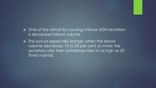  One of the stimuli for causing intense ADH secretion
is decreased blood volume.
 This occurs especially strongly when the blood
volume decreases 15 to 25 per cent or more; the
secretory rate then sometimes rises to as high as 50
times normal.
 