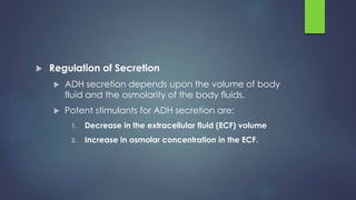  Regulation of Secretion
 ADH secretion depends upon the volume of body
fluid and the osmolarity of the body fluids.
 Potent stimulants for ADH secretion are:
1. Decrease in the extracellular fluid (ECF) volume
2. Increase in osmolar concentration in the ECF.
 