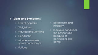 Signs and Symptoms
1. Loss of appetite
2. Weight loss
3. Nausea and vomiting
4. Headache
5. Muscle weakness,
spasm and cramps
6. Fatigue
7. Restlessness and
irritability.
8. In severe conditions,
the patients die
because of
convulsions and
coma.
 