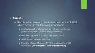  Causes:
 This disorder develops due to the deficiency of ADH,
which occurs in the following conditions:
 Lesion (injury) or degeneration of supraoptic and
paraventricular nuclei of hypothalamus
 Lesion in hypothalamo-hypophyseal tract
 Atrophy of posterior pituitary
 Inability of renal tubules to give response to ADH
hormone. (Nephrogenic diabetes insipidus)
 
