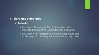  Signs and symptoms
 Polyuria
 Excretion of large quantity of dilute urine, with
increased frequency of voiding is called polyuria.
 So, water is not reabsorbed from the renal tubule and
collecting duct, leading to loss of water through urine
 
