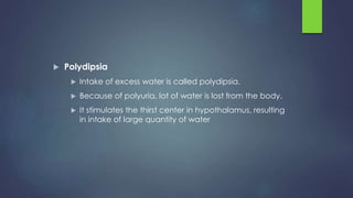  Polydipsia
 Intake of excess water is called polydipsia.
 Because of polyuria, lot of water is lost from the body.
 It stimulates the thirst center in hypothalamus, resulting
in intake of large quantity of water
 