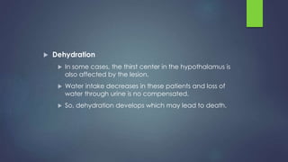  Dehydration
 In some cases, the thirst center in the hypothalamus is
also affected by the lesion.
 Water intake decreases in these patients and loss of
water through urine is no compensated.
 So, dehydration develops which may lead to death.
 