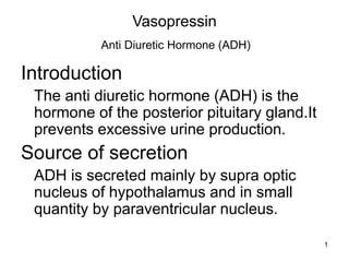 1
Vasopressin
Anti Diuretic Hormone (ADH)
Introduction
The anti diuretic hormone (ADH) is the
hormone of the posterior pituitary gland.It
prevents excessive urine production.
Source of secretion
ADH is secreted mainly by supra optic
nucleus of hypothalamus and in small
quantity by paraventricular nucleus.
 