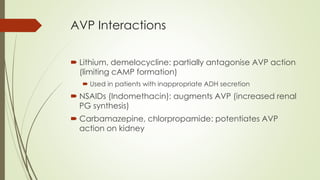 AVP Interactions
 Lithium, demelocycline: partially antagonise AVP action
(limiting cAMP formation)
 Used in patients with inappropriate ADH secretion
 NSAIDs (Indomethacin): augments AVP (increased renal
PG synthesis)
 Carbamazepine, chlorpropamide: potentiates AVP
action on kidney
 