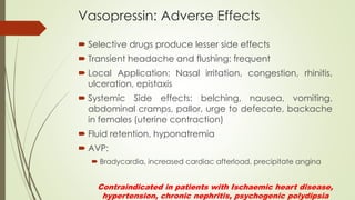 Vasopressin: Adverse Effects
 Selective drugs produce lesser side effects
 Transient headache and flushing: frequent
 Local Application: Nasal irritation, congestion, rhinitis,
ulceration, epistaxis
 Systemic Side effects: belching, nausea, vomiting,
abdominal cramps, pallor, urge to defecate, backache
in females (uterine contraction)
 Fluid retention, hyponatremia
 AVP:
 Bradycardia, increased cardiac afterload, precipitate angina
Contraindicated in patients with Ischaemic heart disease,
hypertension, chronic nephritis, psychogenic polydipsia
 