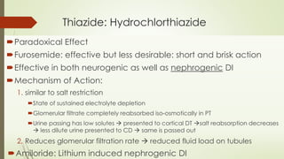 Thiazide: Hydrochlorthiazide
Paradoxical Effect
Furosemide: effective but less desirable: short and brisk action
Effective in both neurogenic as well as nephrogenic DI
Mechanism of Action:
1. similar to salt restriction
State of sustained electrolyte depletion
Glomerular filtrate completely reabsorbed iso-osmotically in PT
Urine passing has low solutes  presented to cortical DT salt reabsorption decreases
 less dilute urine presented to CD  same is passed out
2. Reduces glomerular filtration rate  reduced fluid load on tubules
Amiloride: Lithium induced nephrogenic DI
 