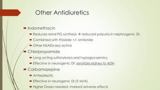 Other Antidiuretics
 Indomethacin
 Reduces renal PG synthesis  reduced polyuria in nephrogenic DI.
 Combined with thiazide +/- amiloride
 Other NSAIDs less active
 Chlorpropamide
 Long acting sulfonylurea oral hypoglycaemics
 Effective in neurogenic DI: sensitizes kidney to ADH
 Carbamazepine
 Antiepileptic
 Effective in neurogenic DI (? M/A)
 Higher Doses needed: marked adverse effects
 