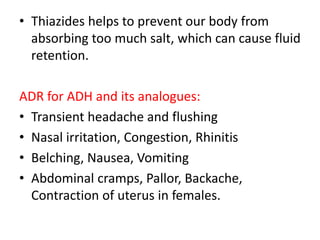 • Thiazides helps to prevent our body from
absorbing too much salt, which can cause fluid
retention.
ADR for ADH and its analogues:
• Transient headache and flushing
• Nasal irritation, Congestion, Rhinitis
• Belching, Nausea, Vomiting
• Abdominal cramps, Pallor, Backache,
Contraction of uterus in females.
 