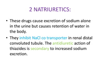 2 NATRIURETICS:
• These drugs cause excretion of sodium alone
in the urine but causes retention of water in
the body.
• They inhibit NaCl co transporter in renal distal
convoluted tubule. The antidiuretic action of
thiazides is secondary to increased sodium
excretion.
 