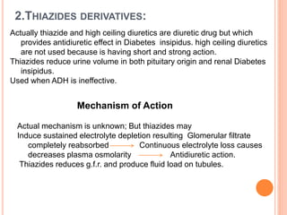 2.THIAZIDES DERIVATIVES:
Actually thiazide and high ceiling diuretics are diuretic drug but which
provides antidiuretic effect in Diabetes insipidus. high ceiling diuretics
are not used because is having short and strong action.
Thiazides reduce urine volume in both pituitary origin and renal Diabetes
insipidus.
Used when ADH is ineffective.
Mechanism of Action
Actual mechanism is unknown; But thiazides may
Induce sustained electrolyte depletion resulting Glomerular filtrate
completely reabsorbed Continuous electrolyte loss causes
decreases plasma osmolarity Antidiuretic action.
Thiazides reduces g.f.r. and produce fluid load on tubules.
 