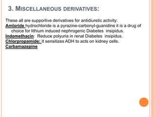 3. MISCELLANEOUS DERIVATIVES:
These all are supportive derivatives for antidiuretic activity:
Amloride hydrochloride is a pyrazine-carbonyl-guanidine it is a drug of
choice for lithium induced nephrogenic Diabetes insipidus.
Indomethacin: Reduce polyuria in renal Diabetes insipidus.
Chlorpropamide: It sensitizes ADH to acts on kidney cells.
Carbamazepine
 