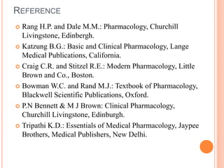 REFERENCE
 Rang H.P. and Dale M.M.: Pharmacology, Churchill
Livingstone, Edinbergh.
 Katzung B.G.: Basic and Clinical Pharmacology, Lange
Medical Publications, California.
 Craig C.R. and Stitzel R.E.: Modern Pharmacology, Little
Brown and Co., Boston.
 Bowman W.C. and Rand M.J.: Textbook of Pharmacology,
Blackwell Scientific Publications, Oxford.
 P.N Bennett & M J Brown: Clinical Pharmacology,
Churchill Livingstone, Edinburgh.
 Tripathi K.D.: Essentials of Medical Pharmacology, Jaypee
Brothers, Medical Publishers, New Delhi.
 