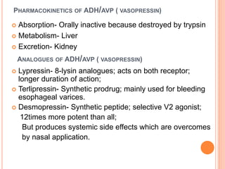  Absorption- Orally inactive because destroyed by trypsin
 Metabolism- Liver
 Excretion- Kidney
PHARMACOKINETICS OF ADH/AVP ( VASOPRESSIN)
ANALOGUES OF ADH/AVP ( VASOPRESSIN)
 Lypressin- 8-lysin analogues; acts on both receptor;
longer duration of action;
 Terlipressin- Synthetic prodrug; mainly used for bleeding
esophageal varices.
 Desmopressin- Synthetic peptide; selective V2 agonist;
12times more potent than all;
But produces systemic side effects which are overcomes
by nasal application.
 