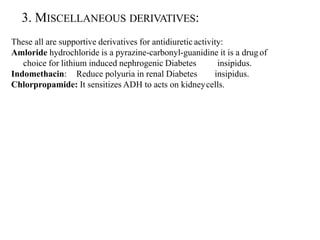 3. MISCELLANEOUS DERIVATIVES:
These all are supportive derivatives for antidiuretic activity:
Amloride hydrochloride is a pyrazine-carbonyl-guanidine it is a drug of
choice for lithium induced nephrogenic Diabetes insipidus.
Indomethacin: Reduce polyuria in renal Diabetes insipidus.
Chlorpropamide: It sensitizes ADH to acts on kidneycells.
 