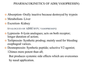  Absorption- Orally inactive because destroyed by trypsin
 Metabolism- Liver
 Excretion- Kidney
ANALOGUES OF ADH/AVP ( VASOPRESSIN)
 Lypressin- 8-lysin analogues; acts on both receptor;
longer duration of action;
 Terlipressin- Synthetic prodrug; mainly used for bleeding
esophageal varices.
 Desmopressin- Synthetic peptide; selective V2 agonist;
12times more potent than all;
But produces systemic side effects which are overcomes
by nasal application.
PHARMACOKINETICS OF ADH( VASOPRESSIN)
 