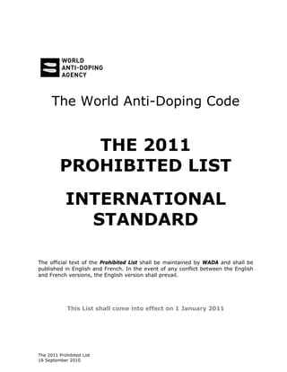 The 2011 Prohibited List
18 September 2010
The World Anti-Doping Code
THE 2011
PROHIBITED LIST
INTERNATIONAL
STANDARD
The official text of the Prohibited List shall be maintained by WADA and shall be
published in English and French. In the event of any conflict between the English
and French versions, the English version shall prevail.
This List shall come into effect on 1 January 2011
 
