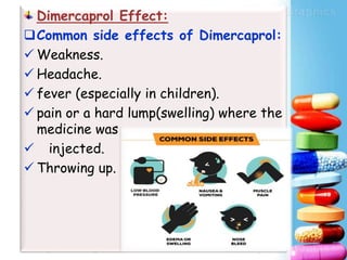 Dimercaprol Effect:
Common side effects of Dimercaprol:
 Weakness.
 Headache.
 fever (especially in children).
 pain or a hard lump(swelling) where the
medicine was
 injected.
 Throwing up.
 