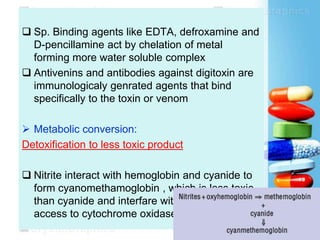 Sp. Binding agents like EDTA, defroxamine and
D-pencillamine act by chelation of metal
forming more water soluble complex
 Antivenins and antibodies against digitoxin are
immunologicaly genrated agents that bind
specifically to the toxin or venom
 Metabolic conversion:
Detoxification to less toxic product
 Nitrite interact with hemoglobin and cyanide to
form cyanomethamoglobin , which is less toxic
than cyanide and interfare with the cyanide
access to cytochrome oxidase system.
 