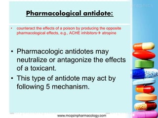 Pharmacological antidote:
• counteract the effects of a poison by producing the opposite
pharmacological effects, e.g., ACHE inhibitors atropine
• Pharmacologic antidotes may
neutralize or antagonize the effects
of a toxicant.
• This type of antidote may act by
following 5 mechanism.
 www.mcqsinpharmacology.com
 