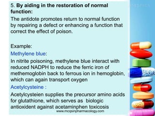 5. By aiding in the restoration of normal
function:
The antidote promotes return to normal function
by repairing a defect or enhancing a function that
correct the effect of poison.
Example:
Methylene blue:
In nitrite poisoning, methylene blue interact with
reduced NADPH to reduce the ferric iron of
methemoglobin back to ferrous ion in hemoglobin,
which can again transport oxygen
Acetylcysteine :
Acetylcysteien supplies the precursor amino acids
for glutathione, which serves as biologic
antioxident against acetaminphen toxicosis
 www.mcqsinpharmacology.com
 