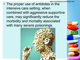• The proper use of antidotes in the
intensive care setting, when
combined with aggressive supportive
care, may significantly reduce the
morbidity and mortality associated
with many severe poisonings.
 www.mcqsinpharmacology.com
 