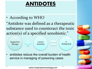 ANTIDOTES
• According to WHO
“Antidote was defined as a therapeutic
substance used to counteract the toxic
action(s) of a specified xenobiotic.”
• antidotes reduce the overall burden of health
service in managing of poisoning cases
Supportive
therapy
correct
Antidote
↑↑
Pt.Survival
 www.mcqsinpharmacology.com
 