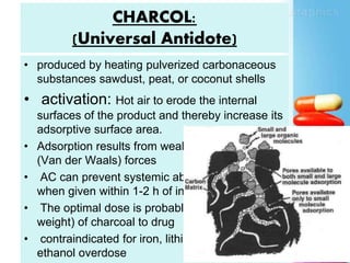 CHARCOL:
(Universal Antidote)
• produced by heating pulverized carbonaceous
substances sawdust, peat, or coconut shells
• activation: Hot air to erode the internal
surfaces of the product and thereby increase its
adsorptive surface area.
• Adsorption results from weak intermolecular
(Van der Waals) forces
• AC can prevent systemic absorption of drugs
when given within 1-2 h of ingestion
• The optimal dose is probably a 40:1 ratio (by
weight) of charcoal to drug
• contraindicated for iron, lithium, potassium, and
ethanol overdose
 