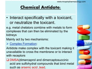 Chemical Antidote:
• Interact specifically with a toxicant,
or neutralize the toxicant.
e.g. metal chelators combine with metals to form
complexes that can then be eliminated by the
kidneys
Mainly act by two mechanisms:
 Complex Formation:
Antidote make complex with the toxicant making it
unavailable to cross the membrane or to interact
with receptors
 DMSA(dimercaprol and dimercaptosuccinic
acid are sulfohydral compounds that bind metal
such as arsenic acid ,lead.
 www.mcqsinpharmacology.com
 