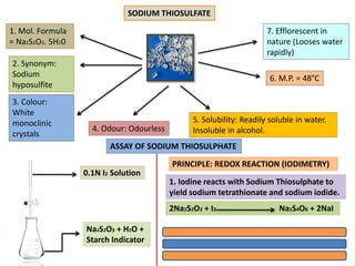 SODIUM THIOSULFATE
1. Mol. Formula
= Na2S2O3. 5H20
3. Colour:
White
monoclinic
crystals
6. M.P. = 48°C
2. Synonym:
Sodium
hyposulfite
4. Odour: Odourless
7. Efflorescent in
nature (Looses water
rapidly)
5. Solubility: Readily soluble in water.
Insoluble in alcohol.
ASSAY OF SODIUM THIOSULPHATE
0.1N I2 Solution
Na2S2O3 + H2O +
Starch Indicator
PRINCIPLE: REDOX REACTION (IODIMETRY)
1. Iodine reacts with Sodium Thiosulphate to
yield sodium tetrathionate and sodium iodide.
2Na2S2O3 + I2 Na2S4O6 + 2NaI
 