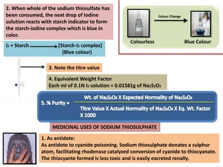 2. When whole of the sodium thiosulfate has
been consumed, the next drop of Iodine
solution reacts with starch indicator to form
the starch-iodine complex which is blue in
color.
3. Note the titre value
I2 + Starch [Starch-I2 complex]
(Blue colour)
4. Equivalent Weight Factor
Each ml of 0.1N I2 solution = 0.01581g of Na2S2O3
Colourless Blue Colour
Colour Change
5. % Purity =
MEDICINAL USES OF SODIUM THIOSULPHATE
1. As antidote:
As antidote to cyanide poisoning. Sodium thiosulphate donates a sulphur
atom, facilitating rhodenase catalyzed conversion of cyanide to thiocyanate.
The thiocyante formed is less toxic and is easily excreted renally.
 
