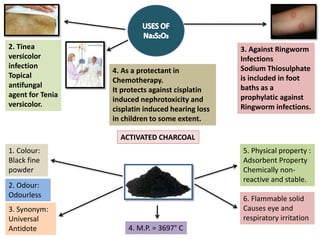 2. Tinea
versicolor
infection
Topical
antifungal
agent for Tenia
versicolor.
3. Against Ringworm
Infections
Sodium Thiosulphate
is included in foot
baths as a
prophylatic against
Ringworm infections.
4. As a protectant in
Chemotherapy.
It protects against cisplatin
induced nephrotoxicity and
cisplatin induced hearing loss
in children to some extent.
ACTIVATED CHARCOAL
2. Odour:
Odourless
1. Colour:
Black fine
powder
3. Synonym:
Universal
Antidote 4. M.P. = 3697° C
5. Physical property :
Adsorbent Property
Chemically non-
reactive and stable.
6. Flammable solid
Causes eye and
respiratory irritation
 